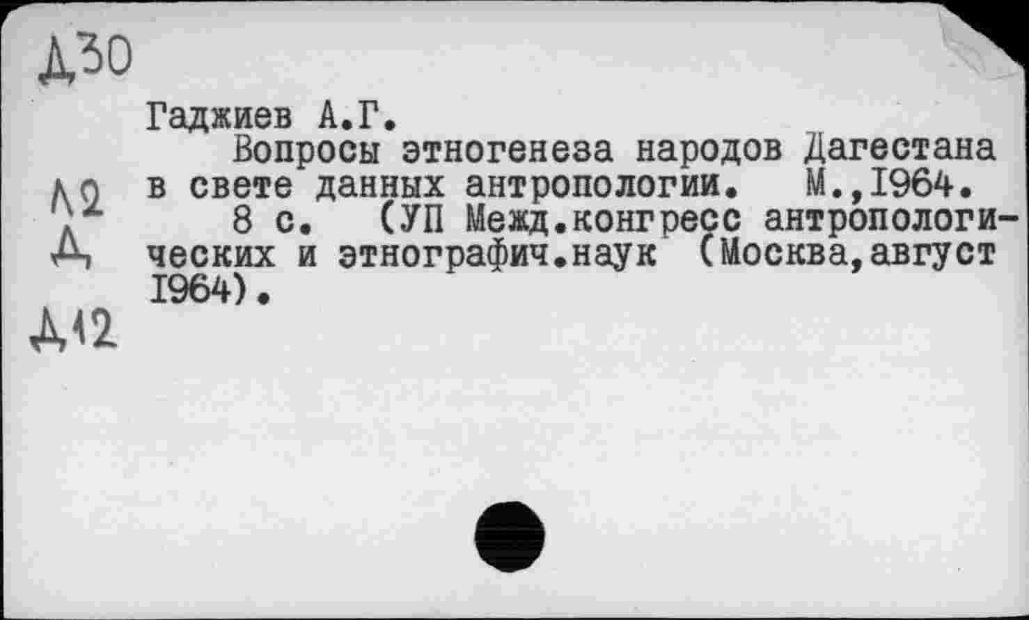 ﻿PO
ML
A
A<2
Гаджиев А.Г.
Вопросы этногенеза народов Дагестана в свете данных антропологии. М.,1964.
8 с. СУП Межд.конгресс антропологи ческих и этнографии.наук (Москва,август 1964).